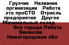 Грузчик › Название организации ­ Работа-это проСТО › Отрасль предприятия ­ Другое › Минимальный оклад ­ 26 000 - Все города Работа » Вакансии   . Нижегородская обл.